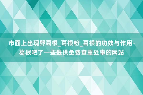 市面上出现野葛根_葛根粉_葛根的功效与作用-葛根吧了一些提供免费查重处事的网站